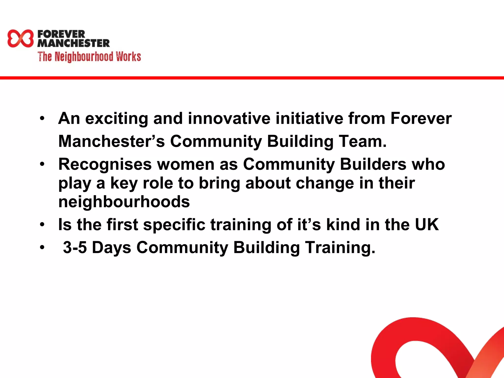 • An exciting and innovative initiative from Forever 
Manchester’s Community Building Team. 
• Recognises women as Community Builders who 
play a key role to bring about change in their 
neighbourhoods 
• Is the first specific training of it’s kind in the UK 
• 3-5 Days Community Building Training. 
 