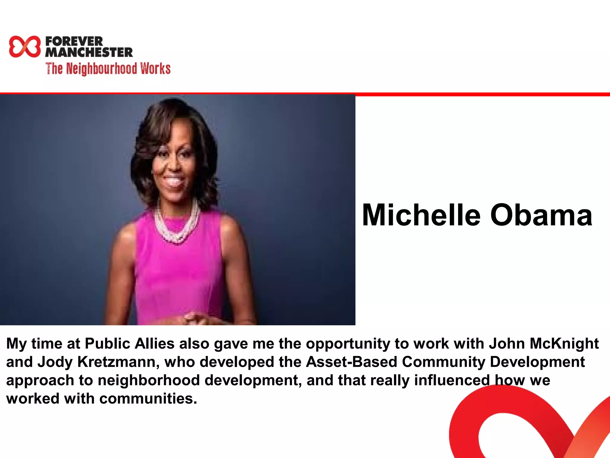 Michelle Obama 
My time at Public Allies also gave me the opportunity to work with John McKnight 
and Jody Kretzmann, who developed the Asset-Based Community Development 
approach to neighborhood development, and that really influenced how we 
worked with communities. 
 
