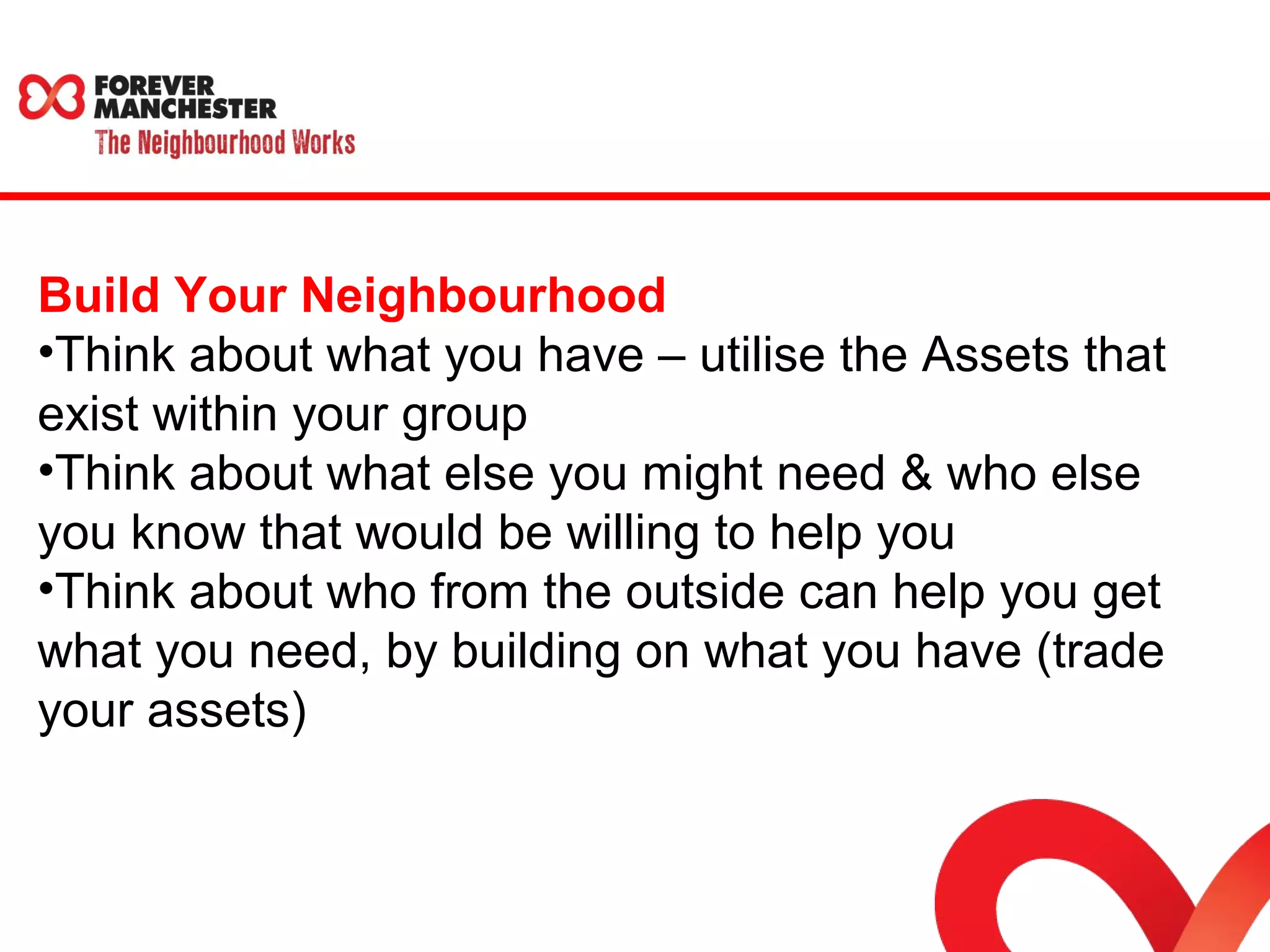 Build Your Neighbourhood 
•Think about what you have – utilise the Assets that 
exist within your group 
•Think about what else you might need & who else 
you know that would be willing to help you 
•Think about who from the outside can help you get 
what you need, by building on what you have (trade 
your assets) 
 