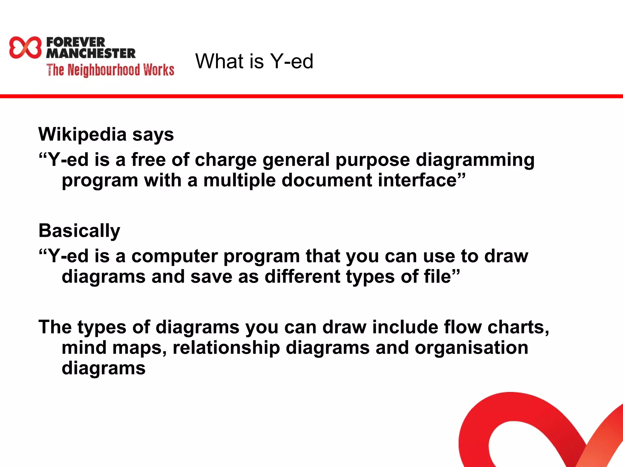 What is Y-ed 
Wikipedia says 
“Y-ed is a free of charge general purpose diagramming 
program with a multiple document interface” 
Basically 
“Y-ed is a computer program that you can use to draw 
diagrams and save as different types of file” 
The types of diagrams you can draw include flow charts, 
mind maps, relationship diagrams and organisation 
diagrams 
 