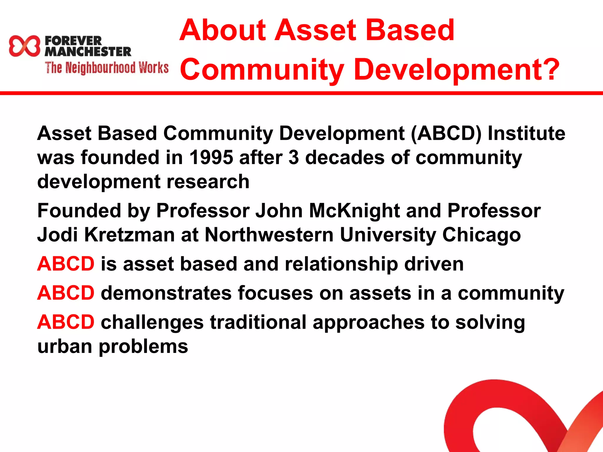 About Asset Based 
Community Development? 
Asset Based Community Development (ABCD) Institute 
was founded in 1995 after 3 decades of community 
development research 
Founded by Professor John McKnight and Professor 
Jodi Kretzman at Northwestern University Chicago 
ABCD is asset based and relationship driven 
ABCD demonstrates focuses on assets in a community 
ABCD challenges traditional approaches to solving 
urban problems 
 