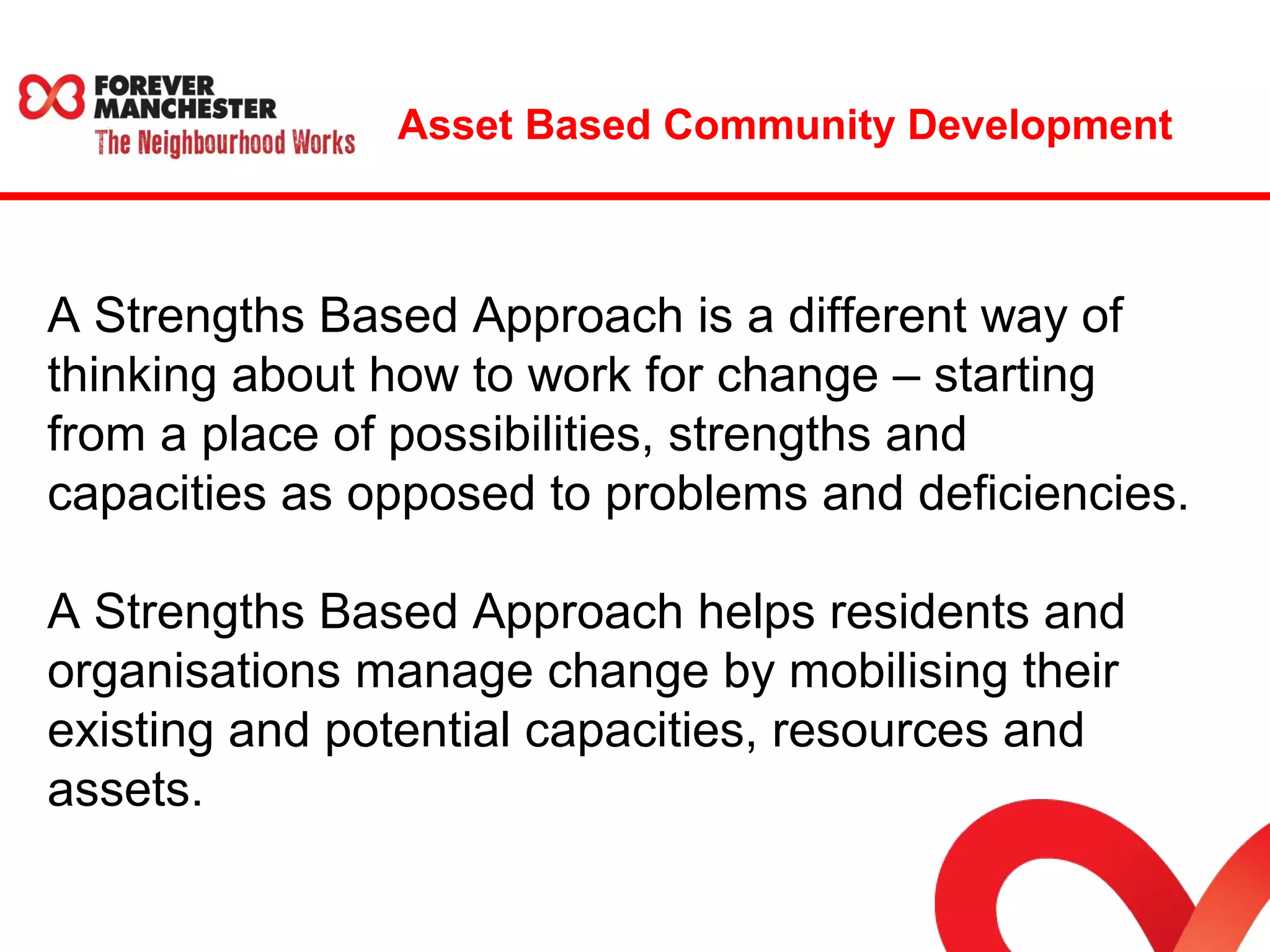 Asset Based Community Development 
A Strengths Based Approach is a different way of 
thinking about how to work for change – starting 
from a place of possibilities, strengths and 
capacities as opposed to problems and deficiencies. 
A Strengths Based Approach helps residents and 
organisations manage change by mobilising their 
existing and potential capacities, resources and 
assets. 
 