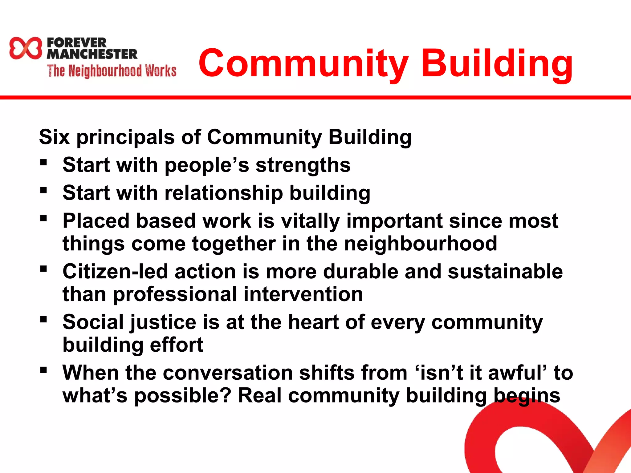 Community Building 
Six principals of Community Building 
 Start with people’s strengths 
 Start with relationship building 
 Placed based work is vitally important since most 
things come together in the neighbourhood 
 Citizen-led action is more durable and sustainable 
than professional intervention 
 Social justice is at the heart of every community 
building effort 
 When the conversation shifts from ‘isn’t it awful’ to 
what’s possible? Real community building begins 
 
