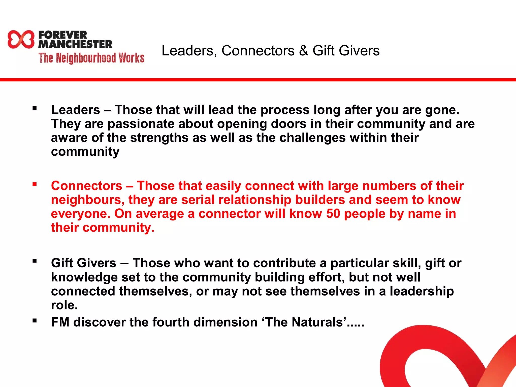 Leaders, Connectors & Gift Givers 
 Leaders – Those that will lead the process long after you are gone. 
They are passionate about opening doors in their community and are 
aware of the strengths as well as the challenges within their 
community 
 Connectors – Those that easily connect with large numbers of their 
neighbours, they are serial relationship builders and seem to know 
everyone. On average a connector will know 50 people by name in 
their community. 
 Gift Givers – Those who want to contribute a particular skill, gift or 
knowledge set to the community building effort, but not well 
connected themselves, or may not see themselves in a leadership 
role. 
 FM discover the fourth dimension ‘The Naturals’..... 
 