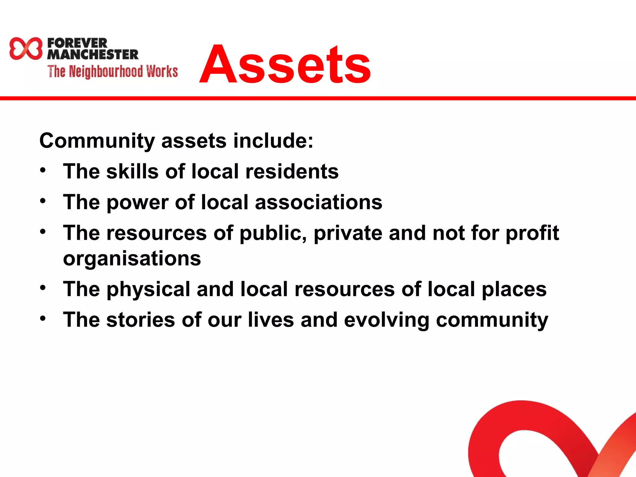 Assets 
Community assets include: 
• The skills of local residents 
• The power of local associations 
• The resources of public, private and not for profit 
organisations 
• The physical and local resources of local places 
• The stories of our lives and evolving community 
 