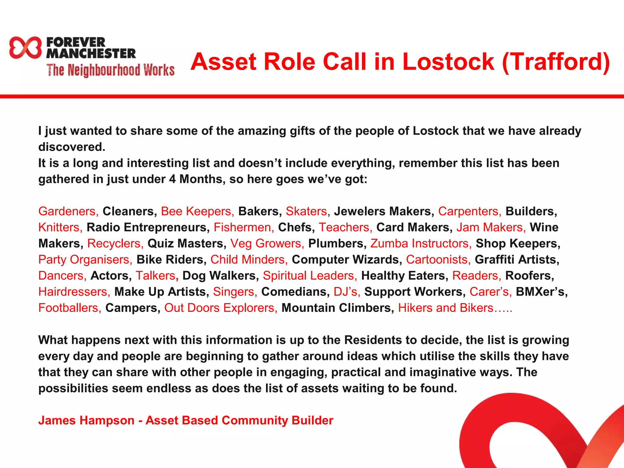 Asset Role Call in Lostock (Trafford) 
I just wanted to share some of the amazing gifts of the people of Lostock that we have already 
discovered. 
It is a long and interesting list and doesn’t include everything, remember this list has been 
gathered in just under 4 Months, so here goes we’ve got: 
Gardeners, Cleaners, Bee Keepers, Bakers, Skaters, Jewelers Makers, Carpenters, Builders, 
Knitters, Radio Entrepreneurs, Fishermen, Chefs, Teachers, Card Makers, Jam Makers, Wine 
Makers, Recyclers, Quiz Masters, Veg Growers, Plumbers, Zumba Instructors, Shop Keepers, 
Party Organisers, Bike Riders, Child Minders, Computer Wizards, Cartoonists, Graffiti Artists, 
Dancers, Actors, Talkers, Dog Walkers, Spiritual Leaders, Healthy Eaters, Readers, Roofers, 
Hairdressers, Make Up Artists, Singers, Comedians, DJ’s, Support Workers, Carer’s, BMXer’s, 
Footballers, Campers, Out Doors Explorers, Mountain Climbers, Hikers and Bikers….. 
What happens next with this information is up to the Residents to decide, the list is growing 
every day and people are beginning to gather around ideas which utilise the skills they have 
that they can share with other people in engaging, practical and imaginative ways. The 
possibilities seem endless as does the list of assets waiting to be found. 
James Hampson - Asset Based Community Builder 
 