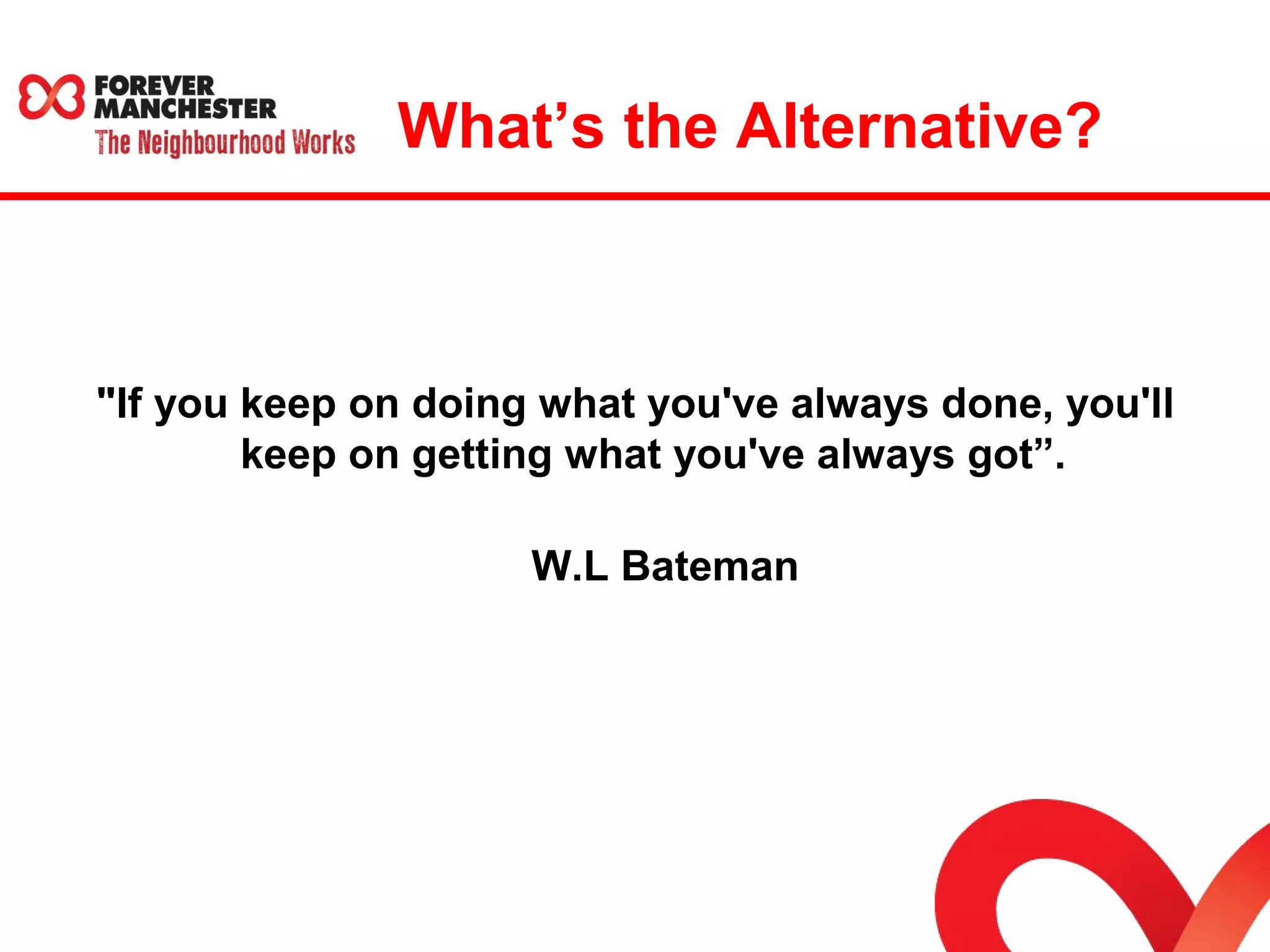 What’s the Alternative? 
"If you keep on doing what you've always done, you'll 
keep on getting what you've always got”. 
W.L Bateman 
 