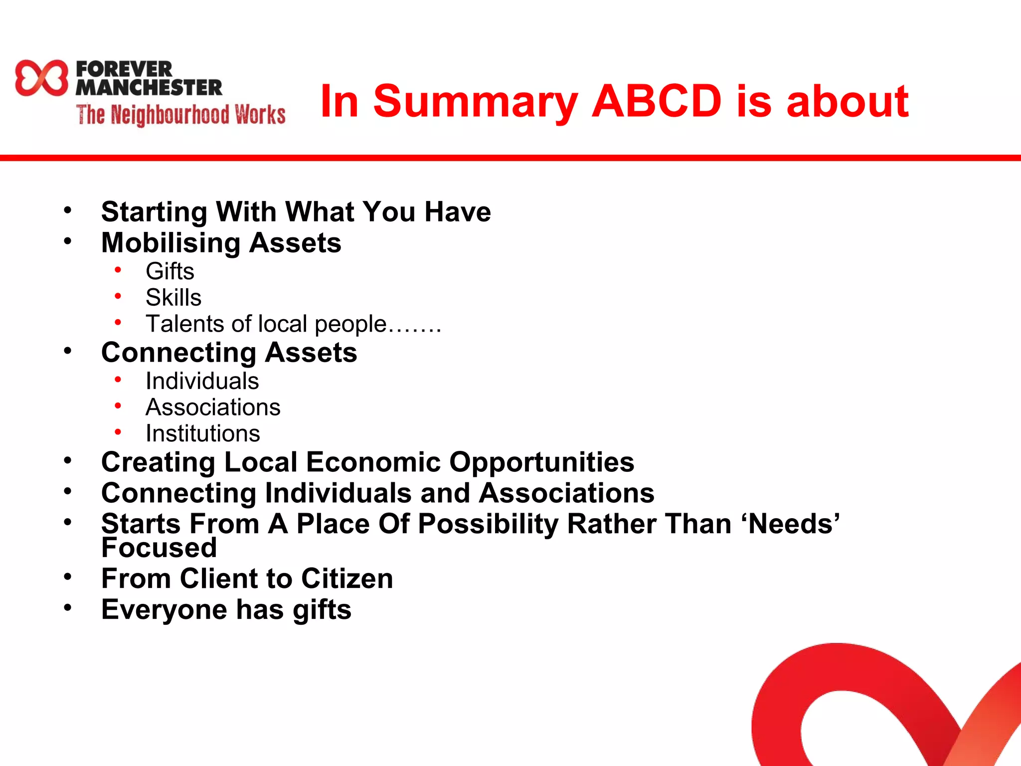 In Summary ABCD is about 
• Starting With What You Have 
• Mobilising Assets 
• Gifts 
• Skills 
• Talents of local people……. 
• Connecting Assets 
• Individuals 
• Associations 
• Institutions 
• Creating Local Economic Opportunities 
• Connecting Individuals and Associations 
• Starts From A Place Of Possibility Rather Than ‘Needs’ 
Focused 
• From Client to Citizen 
• Everyone has gifts 
 