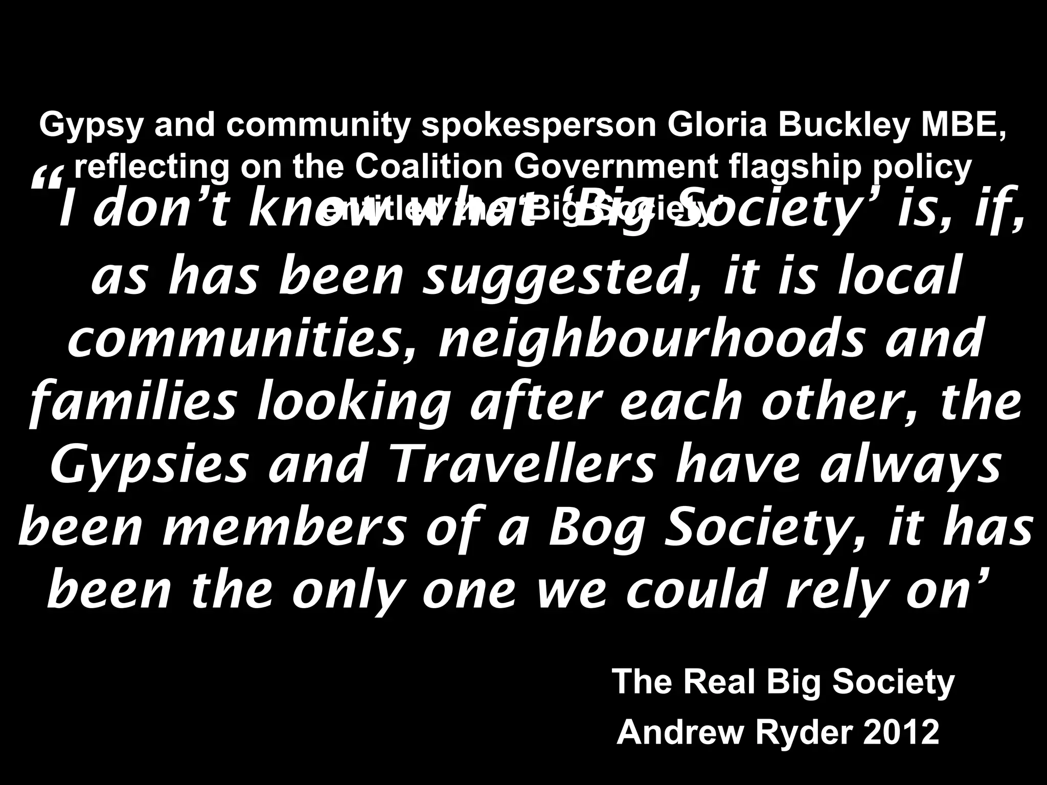 Gypsy and community spokesperson Gloria Buckley MBE, 
reflecting on the Coalition Government flagship policy 
HELPING LOCAL PEOPLE DO 
“EXTRAORDINARY THINGS. I don’t know entitled what the ‘Big ‘Big Society’ 
Society’ is, if, 
as has been suggested, it is local 
communities, neighbourhoods and 
families looking after each other, the 
Gypsies and Travellers have always 
been members of a Bog Society, it has 
been the only one we could rely on’ 
The Real Big Society 
Andrew Ryder 2012 
 