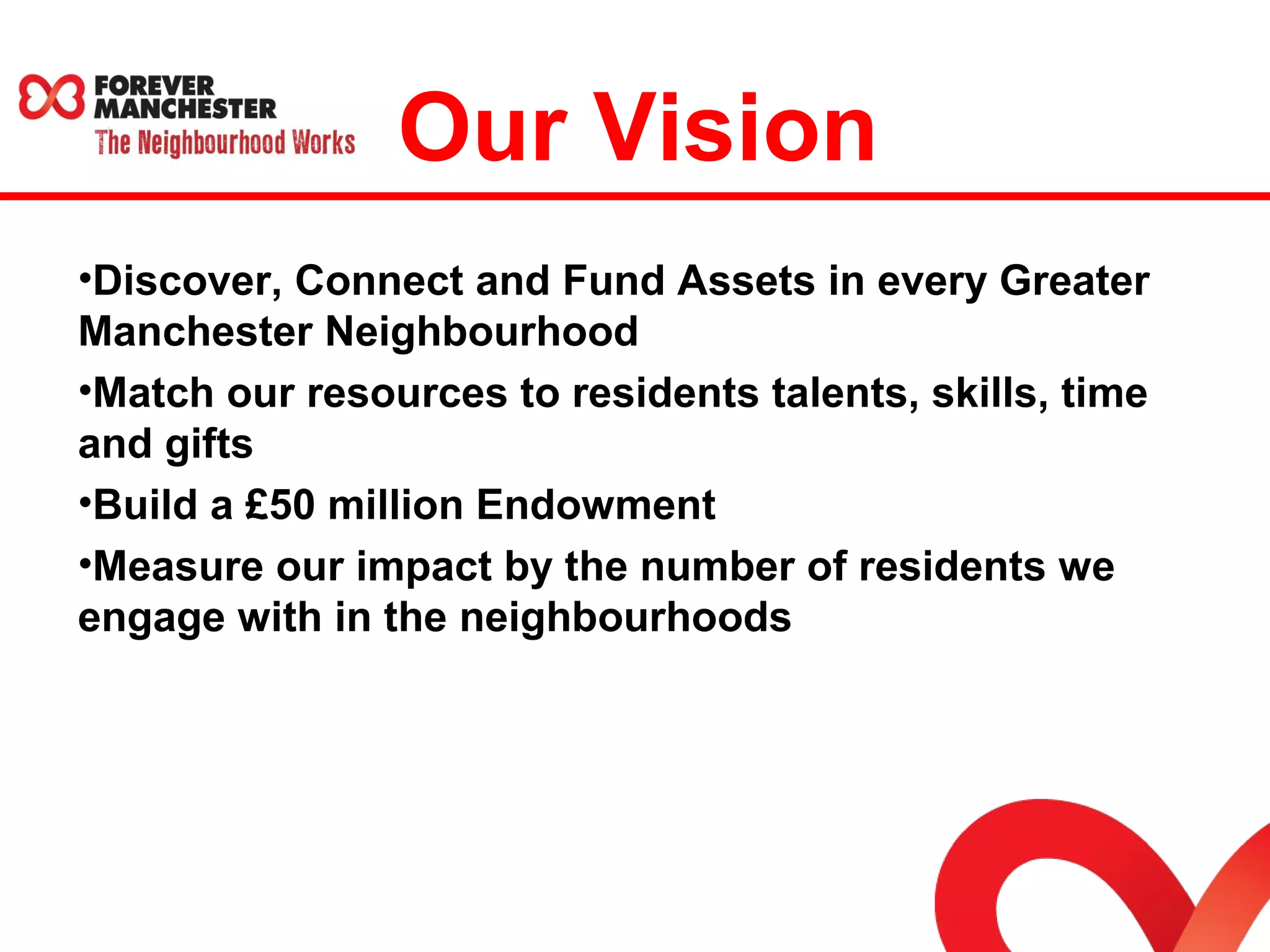 Our Vision 
•Discover, Connect and Fund Assets in every Greater 
Manchester Neighbourhood 
•Match our resources to residents talents, skills, time 
and gifts 
•Build a £50 million Endowment 
•Measure our impact by the number of residents we 
engage with in the neighbourhoods 
 