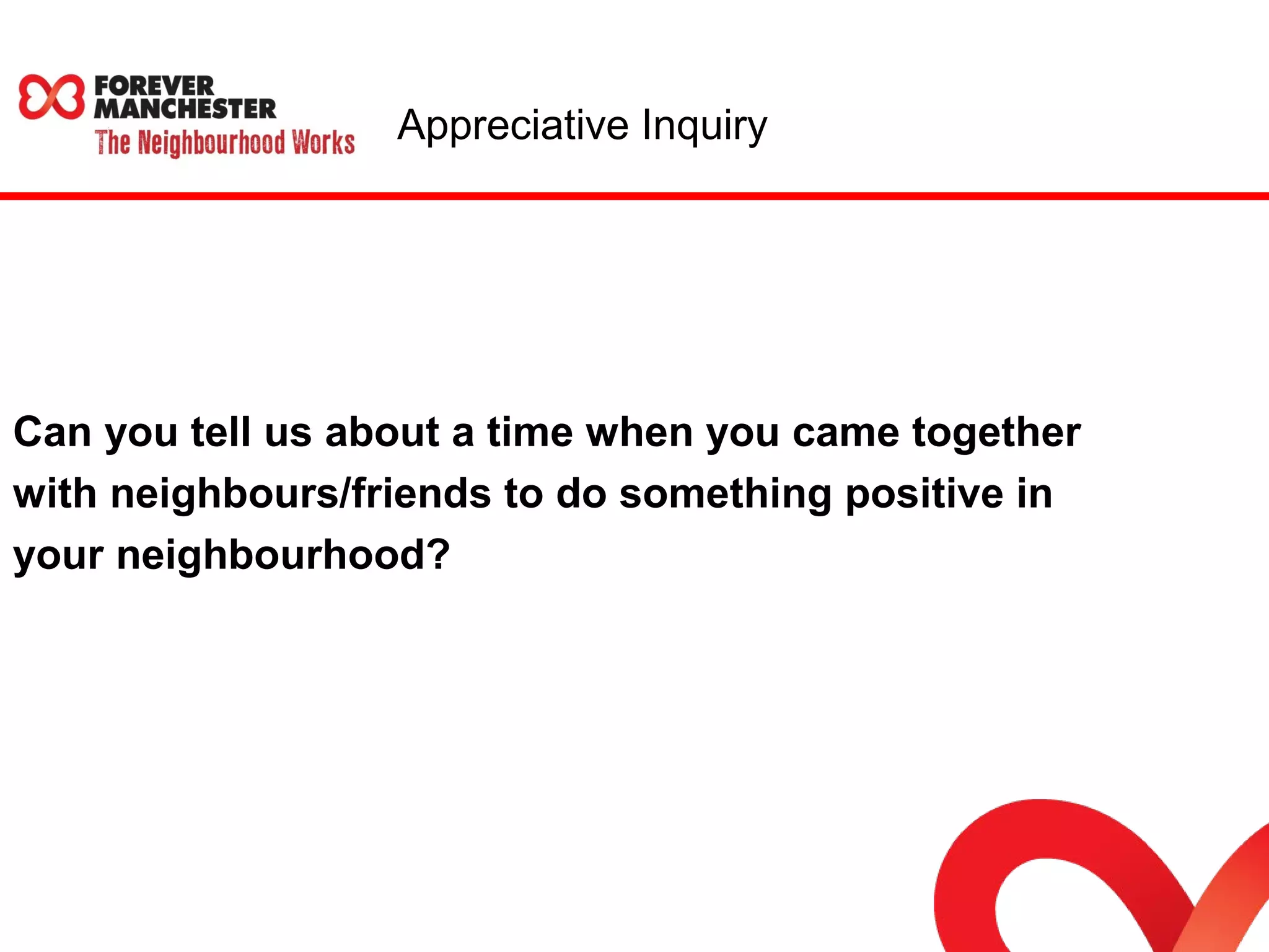 Appreciative Inquiry 
Can you tell us about a time when you came together 
with neighbours/friends to do something positive in 
your neighbourhood? 
 