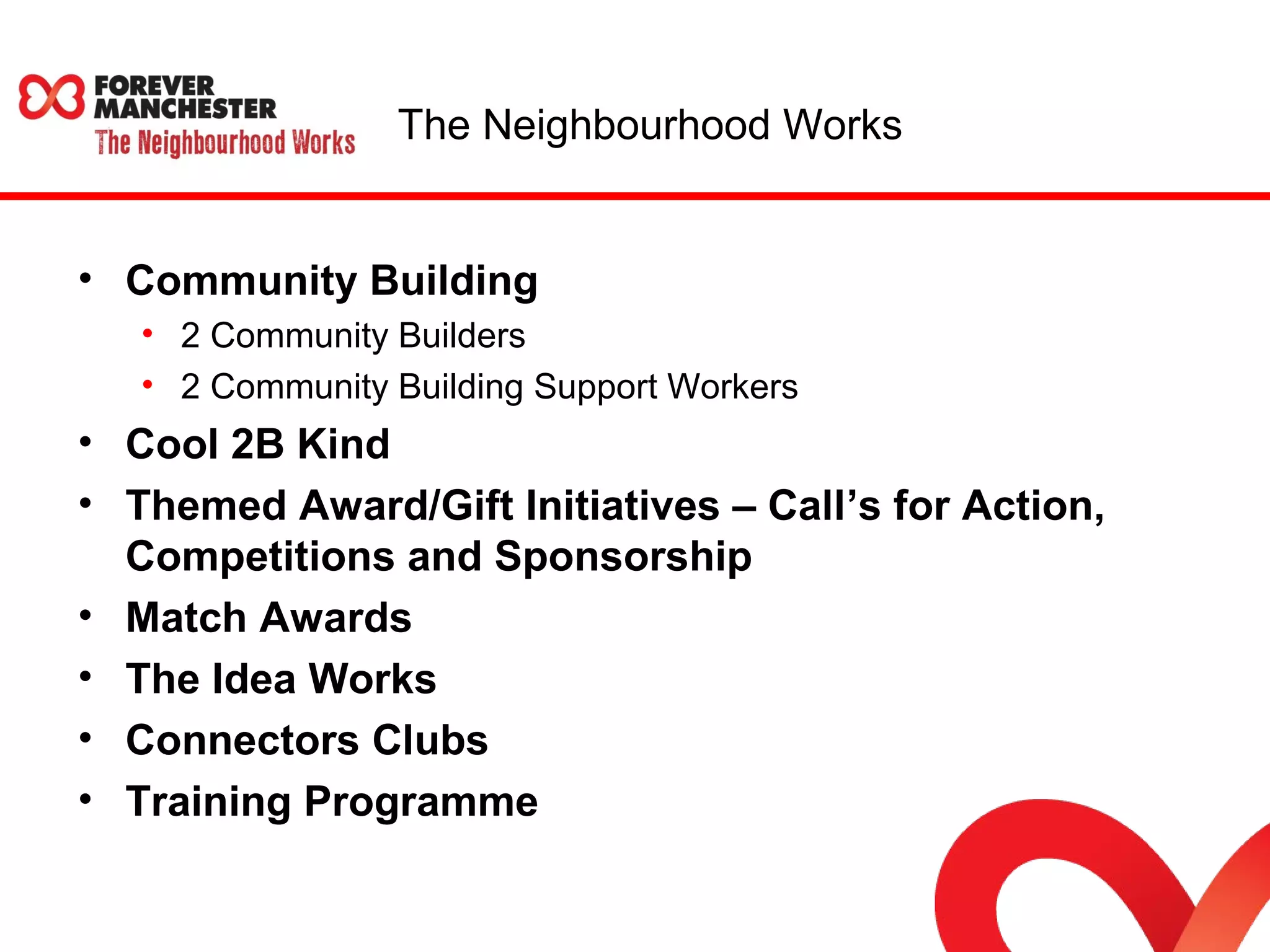 The Neighbourhood Works 
• Community Building 
• 2 Community Builders 
• 2 Community Building Support Workers 
• Cool 2B Kind 
• Themed Award/Gift Initiatives – Call’s for Action, 
Competitions and Sponsorship 
• Match Awards 
• The Idea Works 
• Connectors Clubs 
• Training Programme 
 