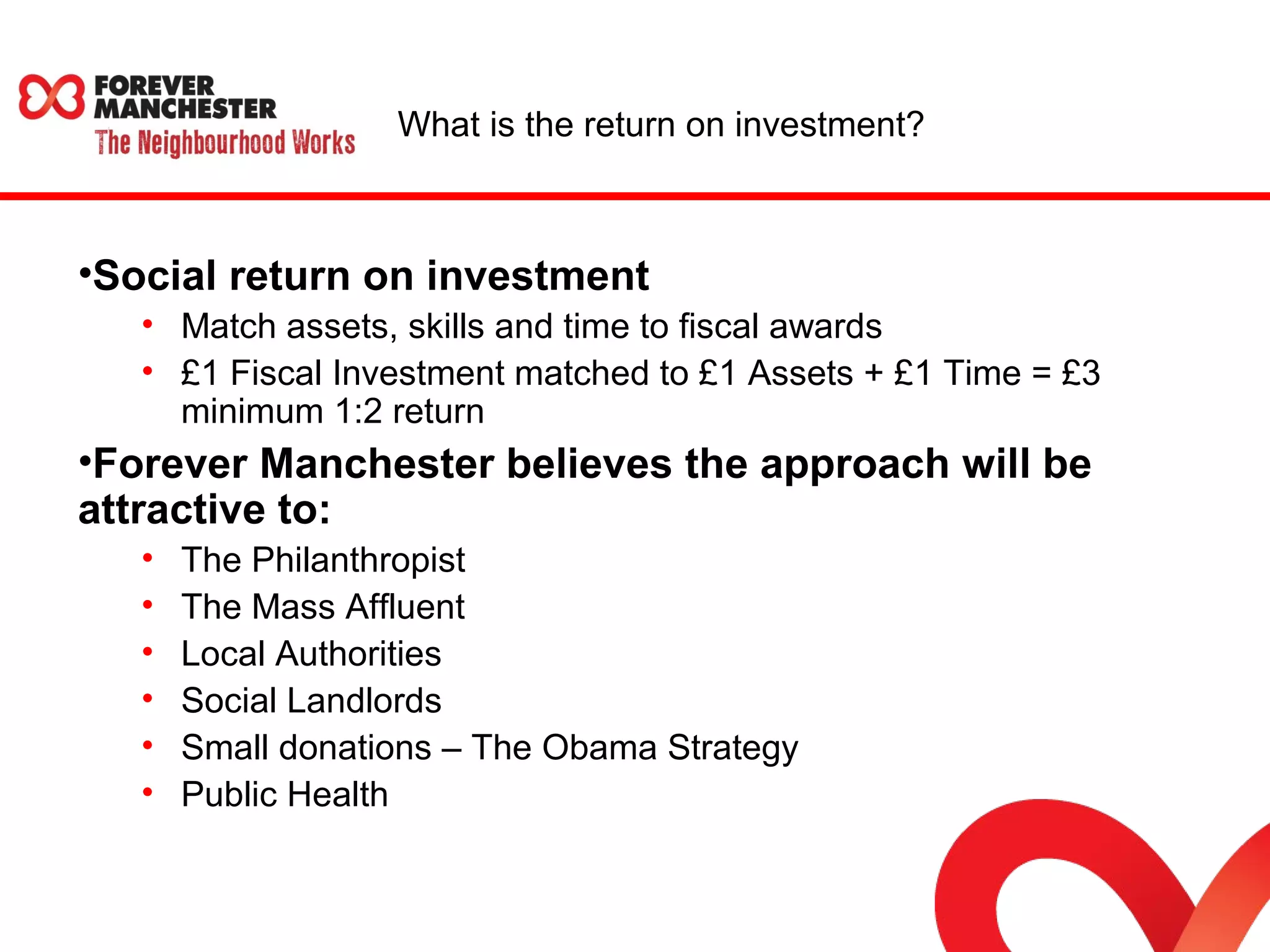 What is the return on investment? 
•Social return on investment 
• Match assets, skills and time to fiscal awards 
• £1 Fiscal Investment matched to £1 Assets + £1 Time = £3 
minimum 1:2 return 
•Forever Manchester believes the approach will be 
attractive to: 
• The Philanthropist 
• The Mass Affluent 
• Local Authorities 
• Social Landlords 
• Small donations – The Obama Strategy 
• Public Health 
 