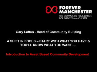 HELPING LOCAL PEOPLE DO 
EXTRAORDINARY THINGS. 
Gary Loftus - Head of Community Building 
A SHIFT IN FOCUS – START WITH WHAT YOU HAVE & 
YOU’LL KNOW WHAT YOU WANT…. 
Introduction to Asset Based Community Development 
 