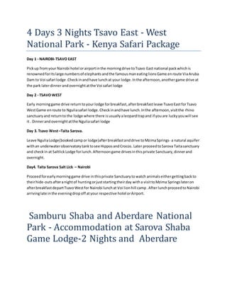 4 Days 3 Nights Tsavo East - West
National Park - Kenya Safari Package
Day 1 - NAIROBI-TSAVO EAST
Pickup fromyour Nairobi hotel orairportinthe morningdrive toTsavo East national packwhichis
renownedforitslarge numbersof elephantsandthe famousmaneatinglionsGame enroute ViaAruba
Dam to Voi safari lodge .Checkinandhave lunchat your lodge.Inthe afternoon,anothergame drive at
the park laterdinnerandovernightatthe Voi safari lodge
Day 2 - TSAVO WEST
Early morninggame drive returntoyour lodge forbreakfast,afterbreakfastleave TsavoEastforTsavo
WestGame enroute to Nguliasafari lodge.Checkinandhave lunch.Inthe afternoon,visitthe rhino
sanctuaryand returnto the lodge where there isusuallyaleopardtrapand if youare luckyyouwill see
it . Dinnerandovernightatthe Nguliasafari lodge
Day 3. Tsavo West–Taita Sarova.
Leave NguliaLodge(bookedcampor lodge)afterbreakfastanddrive toMzimaSprings- a natural aquifer
withan underwaterobservatorytanktosee HipposandCrocos. Later proceedtoSarova Taitasanctuary
and checkin at SaltlickLodge forlunch.Afternoongame drivesinthisprivate Sanctuary,dinnerand
overnight.
Day4. Taita Sarova Salt Lick – Nairobi
Proceedforearlymorninggame drive inthisprivate Sanctuarytowatch animalseithergettingbackto
theirhide-outsafteranightof huntingorjuststartingtheirday witha visittoMzima Springslateron
afterbreakfastdepartTsavoWestfor Nairobi lunchat Voi lionhill camp.AfterlunchproceedtoNairobi
arrivinglate inthe eveningdropoff atyour respective hotel orAirport.
Samburu Shaba and Aberdare National
Park - Accommodation at Sarova Shaba
Game Lodge-2 Nights and Aberdare
 