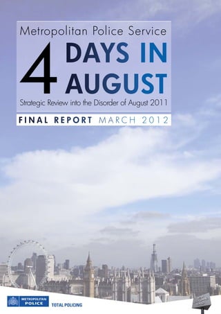 Metropolitan Police Service




4             DayS in
              auguSt
Strategic Review into the Disorder of August 2011

final report MARCH 2012
 
