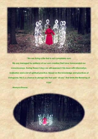 “We are living a life that is not completely ours.
We are managed by patterns of our own creation that have transcended our
consciousness. During these 4 days we will approach this issue with information,
realization and a lot of spiritual practice. Based on the knowledge and practices of
Ontogonia, this is a chance to plunge into that part “of you” that limits the flowering of
YOU!”
-Monyca Bouras
 