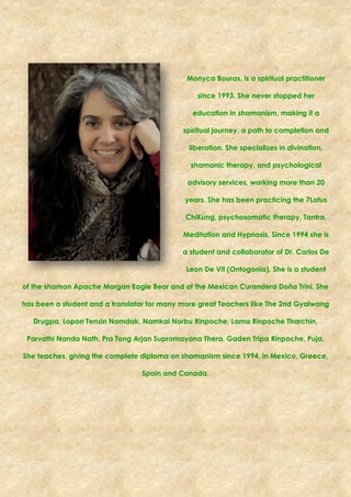 Monyca Bouras, is a spiritual practitioner
since 1993. She never stopped her
education in shamanism, making it a
spiritual journey, a path to completion and
liberation. She specializes in divination,
shamanic therapy, and psychological
advisory services, working more than 20
years. She has been practicing the 7Lotus
ChiKung, psychosomatic therapy, Tantra,
Meditation and Hypnosis. Since 1994 she is
a student and collaborator of Dr. Carlos De
Leon De Vit (Ontogonia). She is a student
of the shaman Apache Morgan Eagle Bear and of the Mexican Curandera Doña Trini. She
has been a student and a translator for many more great Teachers like The 2nd Gyalwang
Drugpa, Lopon Tenzin Namdak, Namkai Norbu Rinpoche, Lama Rinpoche Tharchin,
Parvathi Nanda Nath, Pra Tong Arjan Supromayana Thera, Gaden Tripa Rinpoche, Puja.
She teaches, giving the complete diploma on shamanism since 1994, in Mexico, Greece,
Spain and Canada.
 