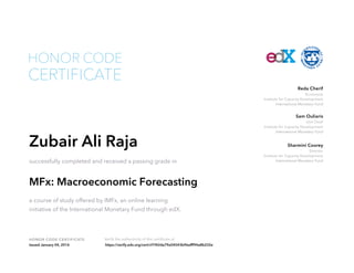 Economist
Institute for Capacity Development
International Monetary Fund
Reda Cherif
Unit Chief
Institute for Capacity Development
International Monetary Fund
Sam Ouliaris
Director
Institute for Capacity Development
International Monetary Fund
Sharmini Coorey
HONOR CODE CERTIFICATE Verify the authenticity of this certificate at
CERTIFICATE
HONOR CODE
Zubair Ali Raja
successfully completed and received a passing grade in
MFx: Macroeconomic Forecasting
a course of study offered by IMFx, an online learning
initiative of the International Monetary Fund through edX.
Issued January 04, 2016 https://verify.edx.org/cert/cf1f42da79a54543b96afff94a8b232e
 