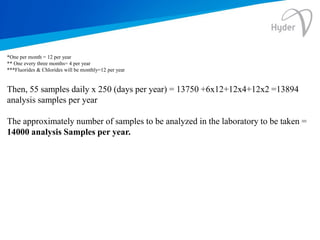 *One per month = 12 per year
** One every three months= 4 per year
***Fluorides & Chlorides will be monthly=12 per year
Then, 55 samples daily x 250 (days per year) = 13750 +6x12+12x4+12x2 =13894
analysis samples per year
The approximately number of samples to be analyzed in the laboratory to be taken =
14000 analysis Samples per year.
 