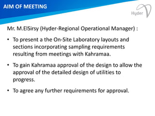 AIM OF MEETING
Mr. M.ElSirsy (Hyder-Regional Operational Manager) :
• To present a the On-Site Laboratory layouts and
sections incorporating sampling requirements
resulting from meetings with Kahramaa.
• To gain Kahramaa approval of the design to allow the
approval of the detailed design of utilities to
progress.
• To agree any further requirements for approval.
 