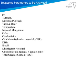 Suggested Parameters to be Analyzed
pH
Turbidity
Dissolved Oxygen
Taste & Odor
Temperature
Iron and Manganese
Color
Conductivity
Oxidation-Reduction potential (ORP)
DBPs
E-coli
Disinfectant Residual
Ct (disinfectant residual x contact time)
Total Organic Carbon (TOC)
 