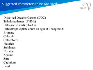 Suggested Parameters to be Analyzed
Dissolved Organic Carbon (DOC)
Trihalomethanes (THMs)
Halo-acetic acids (HAAs)
Heterotrophic plate count on agar at 37degrees C
Bromate
Chloride
Chloroform
Flouride
Sulphates
Nitrates
Arsenic
Zinc
Cadmium
Lead
 