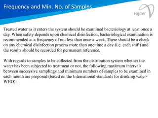 Frequency and Min. No. of Samples
Treated water as it enters the system should be examined bacteriology at least once a
day. When safety depends upon chemical disinfection, bacteriological examination is
recommended at a frequency of not less than once a week. There should be a check
on any chemical disinfection process more than one time a day (i.e. each shift) and
the results should be recorded for permanent reference.
With regards to samples to be collected from the distribution system whether the
water has been subjected to treatment or not, the following maximum intervals
between successive samplings and minimum numbers of samples to be examined in
each month are proposed (based on the International standards for drinking water-
WHO):
 