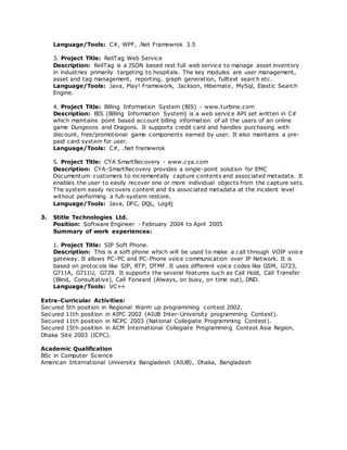 Language/Tools: C#, WPF, .Net Framewrok 3.5
3. Project Title: ReliTag Web Service
Description: ReliTag is a JSON based rest full web service to manage asset inventory
in industries primarily targeting to hospitals. The key modules are user management,
asset and tag management, reporting, graph generation, fulltext search etc.
Language/Tools: Java, Play! Framework, Jackson, Hibernate, MySql, Elastic Search
Engine.
4. Project Title: Billing Information System (BIS) - www.turbine.com
Description: BIS (Billing Information System) is a web service API set written in C#
which maintains point based account billing information of all the users of an online
game Dungeons and Dragons. It supports credit card and handles purchasing with
discount, free/promotional game components earned by user. It also maintains a pre-
paid card system for user.
Language/Tools: C#, .Net framewrok
5. Project Title: CYA SmartRecovery - www.cya.com
Description: CYA-SmartRecovery provides a single-point solution for EMC
Documentum customers to incrementally capture contents and associated metadata. It
enables the user to easily recover one or more individual objects from the capture sets.
The system easily recovers content and its associated metadata at the incident level
without performing a full-system restore.
Language/Tools: Java, DFC, DQL, Log4j
3. Stitle Technologies Ltd.
Position: Software Engineer - February 2004 to April 2005
Summary of work experiences:
1. Project Title: SIP Soft Phone.
Description: This is a soft phone which will be used to make a call through VOIP voice
gateway. It allows PC-PC and PC-Phone voice communication over IP Network. It is
based on protocols like SIP, RTP, DTMF. It uses different voice codes like GSM, G723,
G711A, G711U, G729. It supports the several features such as Call Hold, Call Transfer
(Blind, Consultative), Call Forward (Always, on busy, on time out), DND.
Language/Tools: VC++
Extra-Curricular Activities:
Secured 5th position in Regional Warm up programming contest 2002.
Secured 11th position in AIPC 2002 (AIUB Inter-University programming Contest).
Secured 11th position in NCPC 2003 (National Collegiate Programming Contest).
Secured 15th position in ACM International Collegiate Programming Contest Asia Region,
Dhaka Site 2003 (ICPC).
Academic Qualification
BSc in Computer Science
American International University Bangladesh (AIUB), Dhaka, Bangladesh
 
