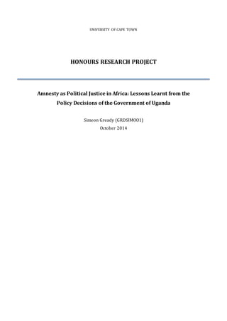 UNIVERSITY OF CAPE TOWN
HONOURS RESEARCH PROJECT
Amnesty as Political Justice in Africa: Lessons Learnt from the
Policy Decisions of the Government of Uganda
Simeon Gready (GRDSIMOO1)
October 2014
 