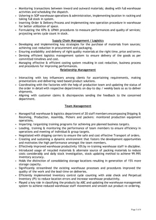 Page 3 of 4
 Monitoring transactions between inward and outward materials; dealing with full warehouse
activities and scheduling the dispatch.
 Ushering in SOP warehouse operations & administration, implementing location in racking and
taking full stock in system.
 Inserting Order & Delivery Process and implementing new operation procedure in warehouse
for better utilization of space.
 Formulating the KPIs & UPMH procedures to measure performances and quality of services;
projecting series cycle count in stock.
Supply Chain Management / Logistics
 Developing and implementing key strategies for the purchase of materials from sources;
achieving cost reduction in procurement and packaging.
 Ensuring availability and delivery of right quality materials at the right time, price and terms.
 Devising efficient logistics management system to ensure delivery of the goods as per
committed timelines and cost.
 Managing effective & efficient costing system resulting in cost reduction, business process
and procedures for improving performances.
Relationship Management
 Interacting with key influencers among clients for ascertaining requirements, making
presentations and delivering need based product solutions.
 Coordinating with the factories with the help of production team and updating the status of
the order in detail with respective departments on day-to day / weekly basis so as to deliver
shipments.
 Aligning with customer claims & discrepancies sending the feedback to the concerned
department.
Team Management
 Managed full warehouse & logistics department of 20 staff members encompassing Shipping &
Receiving, Production, Assembly, Pickers and packers: monitored production equipment
operations.
 Imparting /organizing training programs for achieving pre planned business targets.
 Leading, training & monitoring the performance of team members to ensure efficiency in
operations and meeting of individual & group targets.
 Negotiated with shipping carriers to ensure the safe and cost effective Transport of orders.
 Creating and sustaining a dynamic environment that fosters the development opportunities
and motivates the high performance amongst the team members.
 Effectively improved warehouse productivity 10% by re-training warehouse staff in discipline.
 Introduced usage of recycled materials & alternate source of packing materials to reduce
costs considerably and daily stock investigation, stock updating method to achieve 99.99%
inventory accuracy.
 Holds the distinction of consolidating storage locations resulting in generation of 15% more
storage capacity.
 Significantly streamlined the existing warehouse processes and procedures improved the
quality of the work and the lead-time on deliveries.
 Efficiently implemented inventory control cycle counting with aisle check and Perpetual
Inventory (PI) to reduce location errors and increase warehouse productivity.
 Played a key role in classifying the products by ABC and updating the warehouse management
system to achieve reduced warehouse staff movement and smooth out product re-ordering.
 