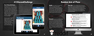 #15SecondChallenge
The #15SecondChallenge is a
participatory demonstration of how fast 15
seconds really is. For 15 days, Pizza Hut will
challenge its customers to record themselves
doing certain tasks such as eating a slice of
pizza, doing 10 push-ups and unrolling a roll
of toilet paper in only 15 seconds or less. Any
customer who is able to pull off the stunt on
video can post the record of their meeting the
challenge to YouTube, Instagram, Facebook
#15SecondChallenge #PizzaHut
	 #15SecondChallenge #PizzaHut
and Twitter, hashtagging
#15SecondChallenge.
Anyone who meets the challenge
receives Hut Bucks to credit
digitally to their app. Prior to this
campaign, Pizza Hut will promote
the #15SecondChallenge
through all of their social media
accounts as well as with
sponsored BuzzFeed articles.
19
Random Acts of Pizza
Reddit, often called the front page of the
Internet, is an online community with
message boards tailored to certain interests
called subreddits. One existing subreddit, Ran-
dom Acts of Pizza, centers around two things:
pizza and kindness. Users share stories about
their need for pizza in hopes that someone will
fulfill their request. We will be that someone.
Pizza Hut will create a Reddit account and respond to
users, perhaps 10 per day, sending E-gift cards in response to
different stories posted throughout the day. Each Pizza Hut
response on the Random Acts of Pizza site will make plain that
the gift pizza is redeemable via the online ordering app, a
message that will be seen by each and every follower of this
pizza-focused subreddit.
Research substantiates that Millennials react
very positively to businesses that incorporate
charity and social responsibility into their corpo-
rate culture. This simple promotion is, first and
foremost, charitable, but itntegrates that charity
directly to Pizza Hut’s promotion of online order-
ing. Conducting the entire transaction in the digital
realm – from request to response to fulfillment –
reinforces and integrates the message of speed
and ease.
Random Acts of Pizza User: Broke college student stuck
in the library studying for finals. I could really use a meal.
Pizza Hut: Sending an E-gift card right now, redeemable
online or on the Pizza Hut app. Try a Five-Alarm Flavor of
Now. Thanks for all your hard work!
Random Acts of Pizza User: Anyone want to send a pizza
to the Boston Fire Department?
Pizza Hut: Let us spice up your meals. Try a Flavor of
Now pizza, on us. Here’s an e-gift card redeemable online.
It’s fast, easy and incredibly tasty.
Random Acts of Pizza User: I’m running out of ideas and
money for groceries. My kids are tired of mac and cheese
every night. Can you help a mother out?
Pizza Hut: Keep hitting the books. While you’re at it,
we’re sending you an E-gift card right now, redeemable
online or on the Pizza Hut app.
20
 