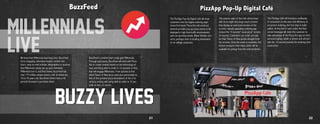 BuzzFeed
We know that Millennials lead busy lives. BuzzFeed
turns engaging, otherwise lengthy content into
short, easy-to-read articles, infographics or quizzes
that Millennials simply eat up (pun intended).
Millennials love it, and that shows. BuzzFeed has
over 175 million unique visitors, half of whom are
18 to 34 years old. BuzzFeed clients have a 42
percent increase in purchase intent.
MILLENNIALS
BuzzFeed’s creative team really gets Millennials.
Through paid posts, BuzzFeed will work with Pizza
Hut to create content based on the technology of
now, and being able to order in 15 seconds or less,
that will engage Millennials. From quizzes to find
which Flavor of Now pizza suits your personality to
lists of the greatest pizza innovations of the 21st
century, ending with being able to order in 15 sec-
onds or less, of course.
BUzzY LIVES
LIVE
21
PizzApp Pop-Up Digital Café
The PizzApp Pop-Up Digital Café will draw
customers into the digital ordering expe-
rience first hand. Pizza Hut will construct
several portable pop-up pizza stores to be
deployed in high foot-traffic environments
such as sporting events, Blake Shelton con-
certs, perhaps even in bustling downtowns
or on college campuses.
22
The exterior walls of the Café will be lined
with six to eight very large touch screens
that display an oversized version of the
current, visually appealing ordering app
(minus the 15-second “usual pizza” screen,
of course). Customers can order and pay
for their Flavor of Now pizzas straight from
the screens. Once the order is complete, the
kitchen prepares their meal, which will be
available for pickup from the central kitchen.
The PizzApp Café will introduce multitudes
of consumers to the ease and efficiency of
on-screen ordering, the first step in habit-
uation. At the end of each order, the final
screen message will invite the customer to
take advantage of the Pizza Hut app on their
personal laptop, tablet or phone and will end
with the 15-second promise for ordering their
usual pizza.
 