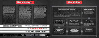 Now a Strategy
Millennials’ brains are hard-wired to order
their pizza by phone, even doing things as
ridiculous as searching for a pizza store’s
phone number online and then switching
to a phone call to order. It is the “we’ve
always done it that way” phenomenon, a
societal barrier to entry into many new
things.
Research demonstrates most pizza cus-
tomers do not pledge fierce allegiance to a
specific pizza chain, but they do to a spe-
cific ordering experience, to a large extent
the telephone. Research also suggests
their loyalty to their ordering habits can
be changed with sufficient incentive, that
they can be moved from the technology of
then to the technology of now. It suggests
All executions will, in one way or another,
tie directly to one or all of these messages.
Additionally, each execution will integrate
with the other executions and all will build
on the Flavor of Now concept. The
messages will be delivered through a
substantial media buy aimed squarely at
our target audience and supplemented by
social media and public relations tactics
likewise integrated into the overall
message.
they will download, use and habituate
themselves to online ordering if there is
a strong enough hook to stimulate the
download and an appealing enough reason
to stimulate repeat purchase.
Our strategy to reach the three goals laid
out in the brief, then, is to exploit three
compelling openings, which emerged from
research. The first is the hook, put forward
in Pizza Hut’s own brief, of being able to
order your usual pizza in 15 seconds, the
perceived value, will earn the ordering app
a place on our consumers’ devices. The
second is a program that rewards repeat
online purchase automatically, thereby
stimulating post-download engagement
with this form of ordering over the long
"No. I'M Going to order online."
"Am I really going to order
the Flavor of Now with
the technology of then??"
And to answer that question with:
Simply stated, we are going to move our
consumers to ask themselves a question:
term. The third is habituation, getting peo-
ple comfortable with online ordering.
11
People just like us. Our age.
Now We Plan
Pizza Hut has over 6,300 traditional restaurants in the U.S. and maintains over 15,000
units spanning more than 90 countries. It is no surprise that Pizza Hut is the largest
pizza chain the world. Since Pizza Hut’s beginnings in 1958, ordering pizza by phone
has always been the go-to method. However, even though the first digital pizza order
was placed over 20 years ago, the transition to digital food ordering generally and from
Pizza Hut in particular, has not yet begun in earnest.
Men and women between the
ages of 18-34 who currently do
not order Pizza Hut digitally.
They don’t understand the benefits
ordering digitally provides. They are
mired in old habits.
Ordering digitally is faster, easier,
and more economical than calling.Are you really gonna order the Flavor
of Now with the technology of then?
Millions of people order a variety
of products digitally every day. Why
should pizza be any different?
Pizza Hut Red Roof and/or new logo
Background: Why are we advertising? Who are we talking to?
What would we like
them to think?
What do they
currently think?
What is the single
most persuasive idea
we can convey?
Are there any
creative guidelines
or mandatories?
Why should they
believe it?
Tone of voice?
12
 