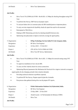 Job Details : Drive Test, Optimization.
Job Profile:
• Drive Test of 1X (CDMA) & EVDO - RevB (DL: 6.2 Mbps) & checking throughput using CNT
Tool.
• To perform Site Survey, EMF Survey & prepare report.
• To carryout Indoor drive at customer places & IBS installed points at important places.
• To carry out sites inspection & feasibility checks & report the result to all concerned.
• Participated in TRAI Drive.
• Helping in BSC Rehomimg activities by checking handoffs between sites.
• Optimizing sites physically to improve network coverage & signal quality.
5. Organization : EFlag Technology Services India Pvt Ltd, Gurgaon, India.
Designation : RF Drive Test Engineer
Experience : 22-Nov-2010 – 17-Feb-2012
Project 1 : ZTE-AP for TATA CDMA & EVDO
Job Details : Drive Test, RF Survey, Optimization.
Job Profile:
• Drive Test of 1X (CDMA) & EVDO - RevA (DL: 3.1 Mbps) for network testing using CNT
Tool.
• To supervise installation of new sites & IBS.
• To carry out Site Audit & check for correct connections.
• Optimizing Physical parameters like Mechanical & Electrical tilt to improve network coverage &
signal quality & also changing azimuth when situation demands.
• Providing technical solutions to problems reported.
• To perform RF Site Survey, Prepare report & plan the Azimuths.
• Post process data gathered during drive test & prepare DT reports.
6. Organization : Prithvi Information Solutions Ltd, Hyderabad, India.
Designation : RF Drive Test Engineer
Experience : 23-Dec-2009 – 25-Oct-2010
Project 1 : Alcatel Lucent - A.P & Karnataka for Reliance CDMA
Job Details : Drive Test.
Job Profile:
Page 3 of 4
 