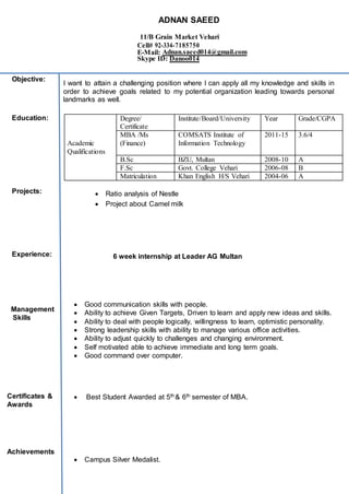I want to attain a challenging position where I can apply all my knowledge and skills in
order to achieve goals related to my potential organization leading towards personal
landmarks as well.
 Ratio analysis of Nestle
 Project about Camel milk
^ 6 week internship at Leader AG Multan
 Good communication skills with people.
 Ability to achieve Given Targets, Driven to learn and apply new ideas and skills.
 Ability to deal with people logically, willingness to learn, optimistic personality.
 Strong leadership skills with ability to manage various office activities.
 Ability to adjust quickly to challenges and changing environment.
 Self motivated able to achieve immediate and long term goals.
 Good command over computer.
 Best Student Awarded at 5th & 6th semester of MBA.
)
 Campus Silver Medalist.
Academic
Qualifications
Degree/
Certificate
Institute/Board/University Year Grade/CGPA
MBA /Ms
(Finance)
COMSATS Institute of
Information Technology
2011-15 3.6/4
B.Sc BZU, Multan 2008-10 A
F.Sc Govt. College Vehari 2006-08 B
Matriculation Khan English H/S Vehari 2004-06 A
ADNAN SAEED
11/B Grain Market Vehari
Cell# 92-334-7185750
E-Mail: Adnan.saeed014@gmail.com
Skype ID: Danoo014
Experience:
Certificates &
Awards
Objective:
Education:
Projects:
Management
Skills
Achievements
 