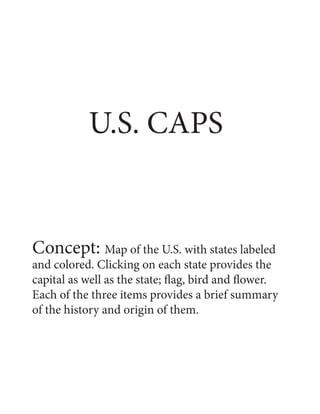 U.S. CAPS
Concept: Map of the U.S. with states labeled
and colored. Clicking on each state provides the
capital as well as the state; flag, bird and flower.
Each of the three items provides a brief summary
of the history and origin of them.
 