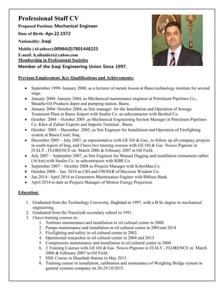 Professional Staff CV
Proposed Position: Mechanical Engineer
Date of Birth: Apr.22.1972
Nationality: Iraqi
Mobile (Al-atheer):00964(0)7801448225
E-mail: h.alhaideri@yahoo.com
Membership in Professional Societies
Member of the Iraqi Engineering Union Since 1997.
Previous Employment, Key Qualifications and Achievements:
• September 1999- January 2000, as a lecturer of metals lesson at Basra technology institute for second
stage.
• January 2000- January 2004, as Mechanical maintenance engineer at Petroleum Pipelines Co.,
Shuaiba Oil Products depot and pumping station, Basra.
• January 2004- October 2004, as Site manager for the Installation and Operation of Sewage
Treatment Plant at Basra Airport with Snafee Co. as subcontractor with Bechtel Co.
• October 2004 – October 2005 ,as Mechanical Engineering Section Manager at Petroleum Pipelines
Co. Khor al Zubair Exports and Imports Terminal , Basra.
• October 2005 – December 2005, as Site Engineer for Installation and Operation of Firefighting
system at Basra Court, Iraq.
• December 2005 – July 2007, as representative with GE Oil & Gas., to follow up all company projects
in south region of Iraq, and I have two training courses with GE Oil & Gas Nouvo Pignone in
ITALY , FLORENCE on March 2006 & February 2007 in Oil Field.
• July 2007 – September 2007, as Site Engineer for Manual Digging and installation instrument cables
(16 km) with Snafee Co. as subcontractor with KBR Co.
• September 2007 – October 2008 as Projects Manager with KihroMaa Co.
• October 2008 – Jan. 2014 as CIO and OWNER of Decision Wisdom Co.
• Jan.2014– April 2014 as Generators Maintenance Enginer with Bibluss Bank.
• April 2014 to date as Projects Manager of Motion Energy Projection.
.
Education:
1. Graduated from the Technology University, Baghdad in 1997, with a B.Sc degree in mechanical
engineering.
2. Graduated from the Nassiryah secondary school in 1991.
3. I have training courses in :
1. Turbines maintenance and installation in oil cultural center in 2000.
2. Pumps maintenance and installation in oil cultural center in 2001and 2014
3. Firefighting and safety in oil cultural center in 2002.
4. Operational researches in oil cultural center in 2004 and 2013
5. Compressors maintenance and installation in oil cultural center in 2004
6. 2 Training Courses with GE Oil & Gas Nouvo Pignone in ITALY , FLORENCE in March
2006 & February 2007 in Oil Field.
7. HSE Course in Shuaibah Station in May 2015 .
8. Training course in installation, calibration and mintenance of Weighing Bridge system in
general systems company on 26-29/10/2015.
 