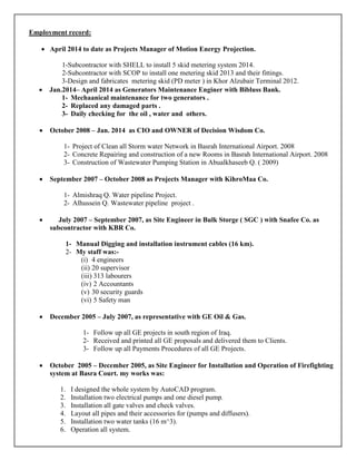 Employment record:
• April 2014 to date as Projects Manager of Motion Energy Projection.
1-Subcontractor with SHELL to install 5 skid metering system 2014.
2-Subcontractor with SCOP to install one metering skid 2013 and their fittings.
3-Design and fabricates metering skid (PD meter ) in Khor Alzubair Terminal 2012.
• Jan.2014– April 2014 as Generators Maintenance Enginer with Bibluss Bank.
1- Mechaanical maintenance for two generators .
2- Replaced any damaged parts .
3- Daily checking for the oil , water and others.
• October 2008 – Jan. 2014 as CIO and OWNER of Decision Wisdom Co.
1- Project of Clean all Storm water Network in Basrah International Airport. 2008
2- Concrete Repairing and construction of a new Rooms in Basrah International Airport. 2008
3- Construction of Wastewater Pumping Station in Abualkhaseeb Q. ( 2009)
• September 2007 – October 2008 as Projects Manager with KihroMaa Co.
1- Almishraq Q. Water pipeline Project.
2- Alhussein Q. Wastewater pipeline project .
• July 2007 – September 2007, as Site Engineer in Bulk Storge ( SGC ) with Snafee Co. as
subcontractor with KBR Co.
1- Manual Digging and installation instrument cables (16 km).
2- My staff was:-
(i) 4 engineers
(ii) 20 supervisor
(iii) 313 labourers
(iv) 2 Accountants
(v) 30 security guards
(vi) 5 Safety man
• December 2005 – July 2007, as representative with GE Oil & Gas.
1- Follow up all GE projects in south region of Iraq.
2- Received and printed all GE proposals and delivered them to Clients.
3- Follow up all Payments Procedures of all GE Projects.
• October 2005 – December 2005, as Site Engineer for Installation and Operation of Firefighting
system at Basra Court. my works was:
1. I designed the whole system by AutoCAD program.
2. Installation two electrical pumps and one diesel pump.
3. Installation all gate valves and check valves.
4. Layout all pipes and their accessories for (pumps and diffusers).
5. Installation two water tanks (16 m^3).
6. Operation all system.
 