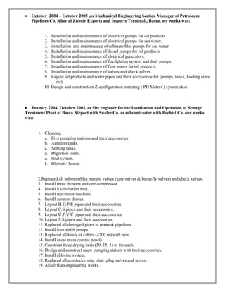 • October 2004 – October 2005 ,as Mechanical Engineering Section Manager at Petroleum
Pipelines Co. Khor al Zubair Exports and Imports Terminal , Basra, my works was:
1. Installation and maintenance of electrical pumps for oil products.
2. Installation and maintenance of electrical pumps for sea water.
3. installation and maintenance of submersibles pumps for sea water
4. Installation and maintenance of diesel pumps for oil products.
5. Installation and maintenance of electrical generators.
6. Installation and maintenance of firefighting system and their pumps.
7. Installation and maintenance of flow meter for oil products.
8. Installation and maintenance of valves and check valves.
9. Layout oil products and water pipes and their accessories for (pumps, tanks, loading arms
…etc).
10 Design and construction Z-configuration metering ( PD Meters ) system skid .
• January 2004- October 2004, as Site engineer for the Installation and Operation of Sewage
Treatment Plant at Basra Airport with Snafee Co. as subcontractor with Bechtel Co. our works
was:
1. Cleaning.
a. Five pumping stations and their accessories
b. Aeration tanks.
c. Settling tanks.
d. Digestion tanks.
e. Inlet system.
f. Blowers’ house.
2.Replaced all submersibles pumps, valves (gate valves & butterfly valves) and check valves.
3. Install three blowers and one compressor.
4. Install 8 ventilation fans.
5. Install macerator machine.
6. Install aerators domes.
7. Layout H.D.P.E pipes and their accessories.
8. Layout C.S pipes and their accessories.
9. Layout U.P.V.C pipes and their accessories.
10. Layout S.S pipes and their accessories.
11. Replaced all damaged pipes in network pipelines.
12. Install four airlift pumps.
13. Replaced all kinds of cables (4200 m) with new.
14. Install anew main control panels.
15. Construct three drying beds (30, 15, 1) m for each.
16. Design and construct anew pumping station with their accessories.
17. Install chlorine system.
18. Replaced all penstocks, drip plate ,plug valves and screen.
19. All civilian engineering works.
 