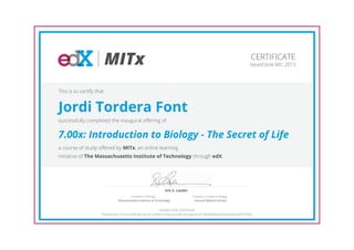 MITx
Eric S. Lander
Professor of Systems Biology
Harvard Medical School
Professor of Biology
Massachusetts Institute of Technology
CERTIFICATE
Issued June 6th, 2013
This is to certify that
Jordi Tordera Font
successfully completed the inaugural offering of
7.00x: Introduction to Biology - The Secret of Life
a course of study offered by MITx, an online learning
initiative of The Massachusetts Institute of Technology through edX.
HONOR CODE CERTIFICATE
*Authenticity of this certificate can be verified at https://verify.edx.org/cert/6128a3bdb0a5433a9016bcbdf2975585
 