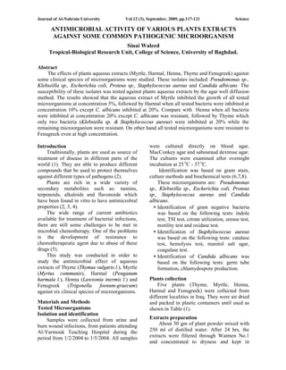 Journal of Al-Nahrain University Vol.12 (3), September, 2009, pp.117-121 Science
117
ANTIMICROBIAL ACTIVITY OF VARIOUS PLANTS EXTRACTS
AGAINST SOME COMMON PATHOGENIC MICROORGANISM
Sinai Waleed
Tropical-Biological Research Unit, College of Science, University of Baghdad.
Abstract
The effects of plants aqueous extracts (Myrtle, Harmal, Henna, Thyme and Fenugreek) against
some clinical species of microorganisms were studied. These isolates included: Pseudomonas sp.,
Klebseilla sp., Escherichia coli, Proteus sp., Staphylococcus aureus and Candida albicans. The
susceptibility of these isolates was tested against plants aqueous extracts by the agar well diffusion
method. The results showed that the aqueous extract of Myrtle inhibited the growth of all tested
microorganisms at concentration 5%, followed by Harmal when all tested bacteria were inhibited at
concentration 10% except C. albicans inhibited at 20%. Compare with Henna when all bacteria
were inhibited at concentration 20% except C. albicans was resistant, followed by Thyme which
only two bacteria (Klebsiella sp. & Staphylococcus aureus) were inhibited at 20% while the
remaining microorganism were resistant. On other hand all tested microorganisms were resistant to
Fenugreek even at high concentration.
Introduction
Traditionally, plants are used as source of
treatment of disease in different parts of the
world (1). They are able to produce different
compounds that be used to protect themselves
against different types of pathogens (2).
Plants are rich in a wide variety of
secondary metabolites such as: tannins,
terpenoids, alkaloids and flavonoide which
have been found in vitro to have antimicrobial
properties (2, 3, 4).
The wide range of current antibiotics
available for treatment of bacterial infections,
there are still some challenges to be met in
microbial chemotherapy. One of the problems
is the development of resistance to
chemotherapeutic agent due to abuse of these
drugs (5).
This study was conducted in order to
study the antimicrobial effect of aqueous
extracts of Thyme (Thymus vulgaris l.), Myrtle
(Myrtus communis), Harmal (Penganum
harmala l.), Henna (Lawsonia inermis l.) and
Fenugreek (Trigonella foenum-graecum)
against six clinical species of microorganisms.
Materials and Methods
Tested Microorganisms
Isolation and identification
Samples were collected from urine and
burn wound infections, from patients attending
Al-Yarmouk Teaching Hospital during the
period from 1/2/2004 to 1/5/2004. All samples
were cultured directly on blood agar,
MacConkey agar and sabouraud dextrose agar.
The cultures were examined after overnight
incubation at 25 o
C - 37 o
C.
Identification was based on gram stain,
culture methods and biochemical tests (6,7,8).
These microorganisms are: Pseudomonas
sp., Klebseilla sp., Escherichia coli, Proteus
sp., Staphylococcus aureus and Candida
albicans.
• Identification of gram negative bacteria
was based on the following tests: indole
test, TSI test, citrate utilization, urease test,
motility test and oxidase test.
• Identification of Staphylococcus aureus
was based on the following tests: catalase
test, hemolysis test, manitol salt agar,
coagulase test.
• Identification of Candida albicans was
based on the following tests: germ tube
formation, chlamydospore production.
Plants collection
Five plants (Thyme, Myrtle, Henna,
Harmal and Fenugreek) were collected from
different localities in Iraq. They were air dried
and packed in plastic containers until used as
shown in Table (1).
Extracts preparation
About 50 gm of plant powder mixed with
250 ml of distilled water. After 24 hrs, the
extracts were filtered through Watmen No.1
and concentrated to dryness and kept in
 
