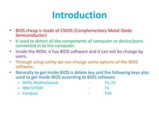 Introduction
• BIOS cheap is made of CMOS (Complementary Metal Oxide
Semiconductor)
• It used to detect all the components of computer or device/parts
connected in to the computer.
• Inside the ROM, it has BIOS software and it can not be change by
users.
• Through setup utility we can change some options of the BIOS
software.
• Normally to get inside BIOS is delete key and the following keys also
used to get inside BIOS according to BIOS software.
– INTEL Motherboard - F1, F2
– IBM SYTEM - F1
– Compaq - F10
 