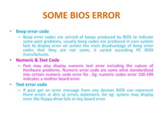 SOME BIOS ERROR
• Beep error code
– Beep error codes are serried of beeps produced by BIOS to indicate
some post problems, usually beep codes are produced in care system
fails to display error on screen the main disadvantage of beep error
codes that they are not same, it varied according PC BIOS
manufactures.
• Numeric & Text Code
– Post may also display numeric test error including the nature of
Hardware problems. Numeric error code are same what standardized
into certain numeric code error for . Eg: numeric codes error 100-199
indicates a mother board error.
• Text error code
– If post get an error message from any devices BIOS can represent
there errors in dire at errors statement, for eg: system may display
error like floppy drive fails or key board error.
 