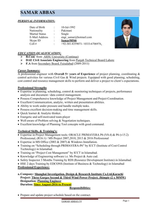 SAMAR ABBAS.CV Page 1
SAMAR ABBAS
PERSONAL INFORMATION:
Date of Birth : 10-Jul-1992
Nationality : Pakistani
Martial Status : Single
E-Mail Address : engr_samar@hotmail.com
Skype ID : Samar50546
Cell # : +92-301-8359071 / 0333-6706976
EDUCATION QUALIFICATION:
 B.Com from AIOU University (Continue)
 DAE Civil Associate Engineering from Punjab Technical Board Lahore
 F.A from Secondary Board, Faisalabad (2009-2011)
Career Summary:
A professional engineer with Overall 5+ years of Experience of project planning, coordinating &
control activities for various Civil Gas & Wind projects. Equipped with good planning, scheduling,
cost control and resource management skills to perform and deliver a project to client’s expectations.
Professional Strengths
 Expertise in planning, scheduling, control & monitoring techniques of projects, performance
analysis and document / data control management.
 Possess Comprehensive knowledge of Project Management and Project Coordination.
 Excellent Communication, analytic, written and presentation abilities.
 Ability to work under pressure and handle multiple tasks.
 Possess excellent decision-making and time management skills.
 Quick learner & Analytic thinker.
 Energetic and self-motivated team player
 Well aware of Problem solving & Negotiation techniques.
 Excellent knowledge of Planning Tool concepts with good command.
Technical Skills, & Training's:
 Expertise in Project Management tools: ORACLE PRIMAVERA P6 (V8.4) & P6 (v15.2)
Professional, (R16.1) / MS Project 2007,2010, 2013 & 2016 Professional
 Expertise in MS Office (2003 & 2007) & Windows Installation.
 Training on “Scheduling through PRIMAVERA-P6” by ICCT (Institute of Cost Control
Technology) in Islamabad.
 Training on “Project Cost Management” by ICCT in Islamabad.
 Knowledge of Engineering software i.e. Ms Project & Auto cad.
 Safety Inspector 3 Months Training by RDI (Resource Development Institute) in Islamabad.
 HSE 2 days Training by EDCONS (Institute of Business & Technology) in Islamabad
Professional Experience:
a.Company: Shanghai Investigation, Design & Research Institute Co.Ltd,Karachi
Project: Three Gorges Second & Third Wind Power Project, Jhimpir (2 x 50MW)
Designation: Planning Engineer
Duration: Since August-2016 to Present
Responsibilities:
 Prepare and update project schedule based on the contract.
 