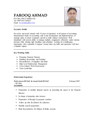 FAROOQ AHMAD
P.O. Box 500177 Dubai,UAE.
Tel: 0097150 7788423
Email: fa_awan@yahoo.com
Executive Profile
Pro-active and result oriented with 15 years of experience in all aspects of accounting.
Demonstrated hands on accounting style in the development and implementation of
strategic plans to ensure companies growth in multi cultural environment. Well
disciplined with proven ability to manage multiple assignments efficiently under extreme
pressure while meeting tight deadlines and schedules. Looking for a challenging
opportunity with a reputable Company/ Group where my skills and experience will have
a valuable impact.
Key Working Skills
 Preparing Financial Reports
 Handling Receivables and Payables
 Reconciliations of Suppliers and Bank
 High Level Relationship Management
 Cross Cultural Work Environment
 Team Leadership
Professional Experience
Tech Access FZ LLC & Axent Tech FZ LLC February’2007
– Till Date
Accountant
 Preparation of monthly financial reports & presenting the report to the Financial
Director.
 In charge of preparing sales invoices.
 Preparation of Receipts & payment vouchers.
 Follow up with the Debtors for collection.
 Monthly payroll preparation.
 Bank Reconciliation for Dirham & Dollar account.
 