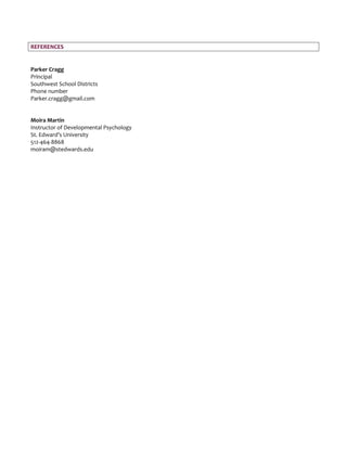 REFERENCES
Parker Cragg
Principal
Southwest School Districts
Phone number
Parker.cragg@gmail.com
Moira Martin
Instructor of Developmental Psychology
St. Edward’s University
512-464-8868
moiram@stedwards.edu
 