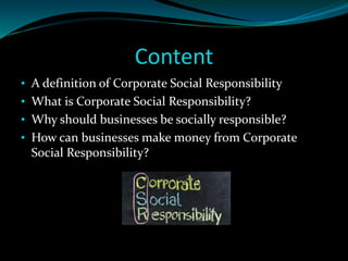 Content 
• A definition of Corporate Social Responsibility 
• What is Corporate Social Responsibility? 
• Why should businesses be socially responsible? 
• How can businesses make money from Corporate 
Social Responsibility? 
 