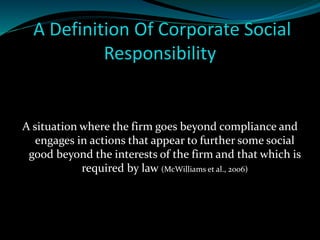 A Definition Of Corporate Social 
Responsibility 
A situation where the firm goes beyond compliance and 
engages in actions that appear to further some social 
good beyond the interests of the firm and that which is 
required by law (McWilliams et al., 2006) 
 