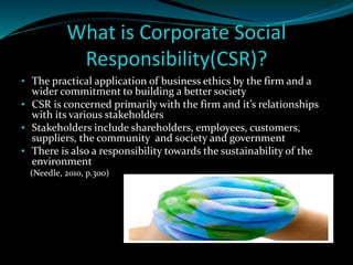 What is Corporate Social 
Responsibility(CSR)? 
• The practical application of business ethics by the firm and a 
wider commitment to building a better society 
• CSR is concerned primarily with the firm and it’s relationships 
with its various stakeholders 
• Stakeholders include shareholders, employees, customers, 
suppliers, the community and society and government 
• There is also a responsibility towards the sustainability of the 
environment 
(Needle, 2010, p.300) 
 